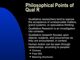 Philosophical Points of
Qual R
   Qualitative researchers tend to oppose
    the acceptance of unobservable matters,
    grand systems, or speculative thinking.
   Qualitative Research is an investigation
    into contexts.
   Qualitative research focuses upon
    objects, subjects, and occurrences as
    they are encountered, in context.
   Human Action can be seen through
    relationships, according to peoples’
       Choices.
       Free Will.
       Meaning structures.
 