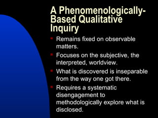 A Phenomenologically-
Based Qualitative
Inquiry
   Remains fixed on observable
    matters.
   Focuses on the subjective, the
    interpreted, worldview.
   What is discovered is inseparable
    from the way one got there.
   Requires a systematic
    disengagement to
    methodologically explore what is
    disclosed.
 