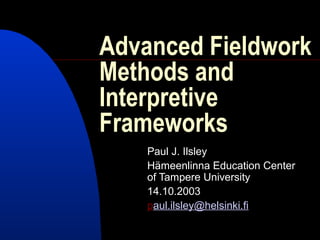 Advanced Fieldwork
Methods and
Interpretive
Frameworks
    Paul J. Ilsley
    Hämeenlinna Education Center
    of Tampere University
    14.10.2003
    paul.ilsley@helsinki.fi
 
