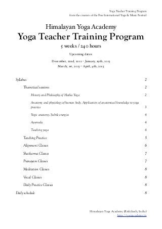 Yoga Teacher Training Program
                                            from the creators of the Free International Yoga & Music Festival



                      Himalayan Yoga Academy
 Yoga Teacher Training Program
                                  5 weeks / 240 hours
                                            Upcoming dates:

                            December, 22nd, 2012 – January, 29th, 2013
                                March, 1st, 2013 – April, 4th, 2013



Syllabus                                                                                                   2

     Theoretical sessions                                                                                  2

           History and Philosophy of Hatha Yoga                                                            2

           Anatomy and physiology of human body. Application of anatomical knowledge to yoga
           practice                                                                                        3

           Yogic anatomy. Subtle energies                                                                  4

           Ayurveda                                                                                        4

           Teaching yoga                                                                                   4

     Teaching Practice                                                                                     5

     Alignment Classes                                                                                     6

     Shatkarma Classes                                                                                     7

     Pranayam Classes                                                                                      7

     Meditation Classes                                                                                    8

     Vocal Classes                                                                                         8

     Daily Practice Classes                                                                                8

Daily schedule                                                                                             8



                                                            Himalayan Yoga Academy (Rishikesh, India)
                                                                               http://yogaacademy.in
 