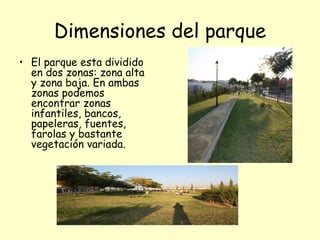 Dimensiones del parque
• El parque esta dividido
  en dos zonas: zona alta
  y zona baja. En ambas
  zonas podemos
  encontrar zonas
  infantiles, bancos,
  papeleras, fuentes,
  farolas y bastante
  vegetación variada.
 
