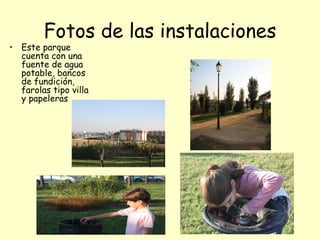 Fotos de las instalaciones
• Este parque
  cuenta con una
  fuente de agua
  potable, bancos
  de fundición,
  farolas tipo villa
  y papeleras
 