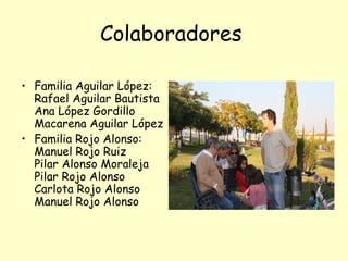 Colaboradores

• Familia Aguilar López:
  Rafael Aguilar Bautista
  Ana López Gordillo
  Macarena Aguilar López
• Familia Rojo Alonso:
  Manuel Rojo Ruiz
  Pilar Alonso Moraleja
  Pilar Rojo Alonso
  Carlota Rojo Alonso
  Manuel Rojo Alonso
 