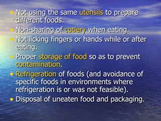 Not using the same  utensils  to prepare different foods.  Non-sharing of  cutlery  when eating.  Not licking fingers or hands while or after eating.  Proper  storage of food  so as to prevent  contamination .  Refrigeration  of foods (and avoidance of specific foods in environments where refrigeration is or was not feasible).  Disposal of uneaten food and packaging.  