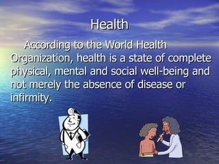 Health According to the World Health Organization, health is a state of complete physical, mental and social well-being and not merely the absence of disease or infirmity. 