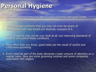 Personal Hygiene Personal hygiene is the first step to good grooming and good health. Elementary cleanliness is common knowledge.  Neglect causes problems that you may not even be aware of.  Many people with bad breath are blissfully unaware of it.  Some problems may not be your fault at all, but improving standards of hygiene will control these conditions. More often than you know, good looks are the result of careful and continuous grooming.  Every external part of the body demands a basic amount of attention on a regular basis. Here are some grooming routines and some complaints associated with neglect.  