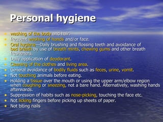 Personal hygiene washing of the body  and hair.  frequent  washing of hands  and/or face.  Oral hygiene —Daily brushing and flossing teeth and avoidance of  bad breath  by use of  breath mints ,  chewing gums  and other breath fresheners.  Daily application of  deodorant .  Cleaning of the clothes  and  living area .  General avoidance of  bodily fluids  such as  feces ,  urine ,  vomit .  Not  touching  animals before eating.  Holding a  tissue  over the mouth or using the upper arm/elbow region when  coughing  or  sneezing , not a bare hand. Alternatively, washing hands afterwards.  Suppression of habits such as  nose-picking , touching the face etc.  Not  licking  fingers before picking up sheets of paper.  Not biting nails  