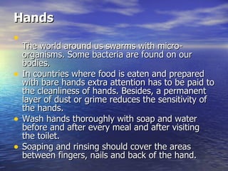 Hands   The world around us swarms with micro-organisms. Some bacteria are found on our bodies.  In countries where food is eaten and prepared with bare hands extra attention has to be paid to the cleanliness of hands. Besides, a permanent layer of dust or grime reduces the sensitivity of the hands. Wash hands thoroughly with soap and water before and after every meal and after visiting the toilet.  Soaping and rinsing should cover the areas between fingers, nails and back of the hand.  