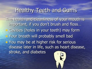 Healthy Teeth and Gums The health and cleanliness of your mouth is important, if you don’t brush and floss… Cavities (holes in your teeth) may form Your breath will probably smell bad You may be at higher risk for serious disease later in life, such as heart disease, stroke, and diabetes 