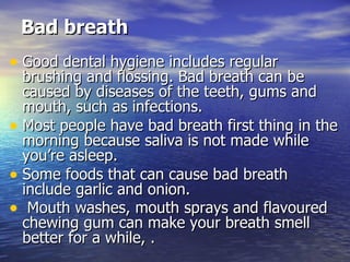 Bad breath Good dental hygiene includes regular brushing and flossing. Bad breath can be caused by diseases of the teeth, gums and mouth, such as infections.  Most people have bad breath first thing in the morning because saliva is not made while you’re asleep.  Some foods that can cause bad breath include garlic and onion. Mouth washes, mouth sprays and flavoured chewing gum can make your breath smell better for a while, . 