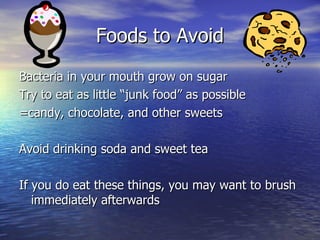 Foods to Avoid Bacteria in your mouth grow on sugar Try to eat as little “junk food” as possible =candy, chocolate, and other sweets Avoid drinking soda and sweet tea If you do eat these things, you may want to brush immediately afterwards 