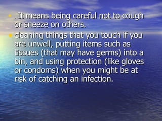 .  It means being careful not to cough or sneeze on others.  cleaning things that you touch if you are unwell, putting items such as tissues (that may have germs) into a bin, and using protection (like gloves or condoms) when you might be at risk of catching an infection.  