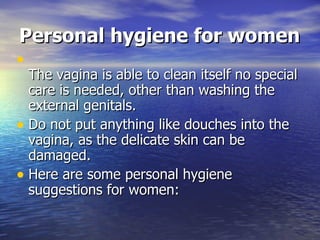 Personal hygiene for women The vagina is able to clean itself no special care is needed, other than washing the external genitals.  Do not put anything like douches into the vagina, as the delicate skin can be damaged.  Here are some personal hygiene suggestions for women:  