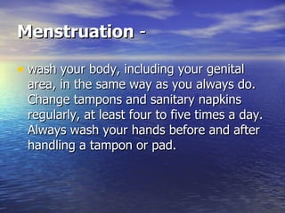 Menstruation  - wash your body, including your genital area, in the same way as you always do. Change tampons and sanitary napkins regularly, at least four to five times a day. Always wash your hands before and after handling a tampon or pad.  