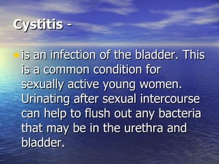 Cystitis  - is an infection of the bladder. This is a common condition for sexually active young women. Urinating after sexual intercourse can help to flush out any bacteria that may be in the urethra and bladder.  