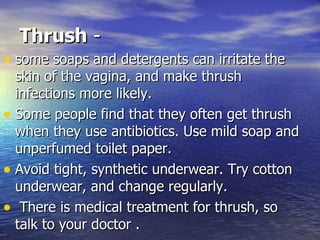 Thrush  - some soaps and detergents can irritate the skin of the vagina, and make thrush infections more likely.  Some people find that they often get thrush when they use antibiotics. Use mild soap and unperfumed toilet paper.  Avoid tight, synthetic underwear. Try cotton underwear, and change regularly. There is medical treatment for thrush, so talk to your doctor . 