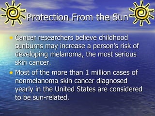 Protection From the Sun Cancer researchers believe childhood sunburns may increase a person's risk of developing melanoma, the most serious skin cancer.  Most of the more than 1 million cases of nonmelanoma skin cancer diagnosed yearly in the United States are considered to be sun-related. 