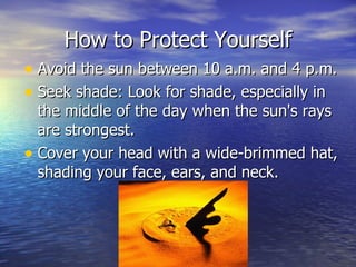 How to Protect Yourself Avoid the sun between 10 a.m. and 4 p.m.  Seek shade: Look for shade, especially in the middle of the day when the sun's rays are strongest.  Cover your head with a wide-brimmed hat, shading your face, ears, and neck.  