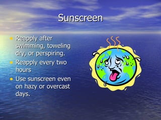 Sunscreen Reapply after swimming, toweling dry, or perspiring. Reapply every two hours Use sunscreen even on hazy or overcast days.  