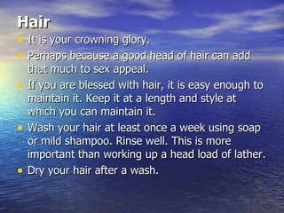 Hair   It is your crowning glory. Perhaps because a good head of hair can add that much to sex appeal.  If you are blessed with hair, it is easy enough to maintain it. Keep it at a length and style at which you can maintain it.  Wash your hair at least once a week using soap or mild shampoo. Rinse well. This is more important than working up a head load of lather.  Dry your hair after a wash.  