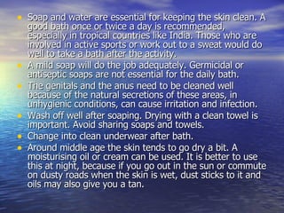 Soap and water are essential for keeping the skin clean. A good bath once or twice a day is recommended, especially in tropical countries like India. Those who are involved in active sports or work out to a sweat would do well to take a bath after the activity.  A mild soap will do the job adequately. Germicidal or antiseptic soaps are not essential for the daily bath.  The genitals and the anus need to be cleaned well because of the natural secretions of these areas, in unhygienic conditions, can cause irritation and infection.  Wash off well after soaping. Drying with a clean towel is important. Avoid sharing soaps and towels.  Change into clean underwear after bath.  Around middle age the skin tends to go dry a bit. A moisturising oil or cream can be used. It is better to use this at night, because if you go out in the sun or commute on dusty roads when the skin is wet, dust sticks to it and oils may also give you a tan.  