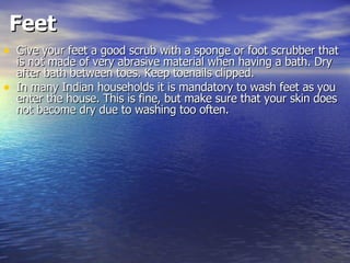 Feet   Give your feet a good scrub with a sponge or foot scrubber that is not made of very abrasive material when having a bath. Dry after bath between toes. Keep toenails clipped.  In many Indian households it is mandatory to wash feet as you enter the house. This is fine, but make sure that your skin does not become dry due to washing too often.  