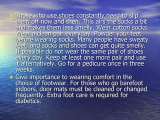 Those who use shoes constantly need to slip them off now and then. This airs the socks a bit and makes them less smelly. Wear cotton socks. Wear a clean pair everyday. Powder your feet before wearing socks. Many people have sweaty feet, and socks and shoes can get quite smelly. If possible do not wear the same pair of shoes every day. Keep at least one more pair and use it alternatively. Go for a pedicure once in three weeks.  Give importance to wearing comfort in the choice of footwear. For those who go barefoot indoors, door mats must be cleaned or changed frequently. Extra foot care is required for diabetics.  