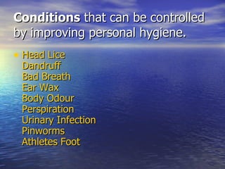 Conditions  that can be controlled by improving personal hygiene. Head Lice Dandruff Bad Breath Ear Wax Body  Odour Perspiration Urinary Infection Pinworms Athletes Foot   