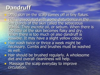 Dandruff   Dead skin on the scalp comes off in tiny flakes.  This is associated with some disturbance in the tiny glands of the skin called the sebaceous glands. They excrete oil, or sebum. When there is too little oil the skin becomes flaky and dry. When there is too much oil also dandruff is possible. It may have a slight yellow colour.  Hair wash twice or thrice a week might be necessary. Combs and brushes must be washed as well.  Hair should be brushed regularly. A wholesome diet and overall cleanliness will help. Massage the scalp everyday to improve circulation.  