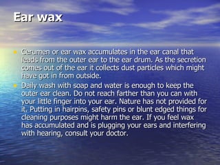 Ear wax   Cerumen or ear wax accumulates in the ear canal that leads from the outer ear to the ear drum. As the secretion comes out of the ear it collects dust particles which might have got in from outside.  Daily wash with soap and water is enough to keep the outer ear clean. Do not reach farther than you can with your little finger into your ear. Nature has not provided for it. Putting in hairpins, safety pins or blunt edged things for cleaning purposes might harm the ear. If you feel wax has accumulated and is plugging your ears and interfering with hearing, consult your doctor.  