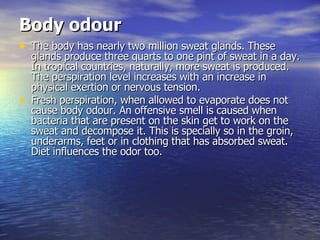 Body odour   The body has nearly two million sweat glands. These glands produce three quarts to one pint of sweat in a day. In tropical countries, naturally, more sweat is produced. The perspiration level increases with an increase in physical exertion or nervous tension.  Fresh perspiration, when allowed to evaporate does not cause body odour. An offensive smell is caused when bacteria that are present on the skin get to work on the sweat and decompose it. This is specially so in the groin, underarms, feet or in clothing that has absorbed sweat. Diet influences the odor too.  