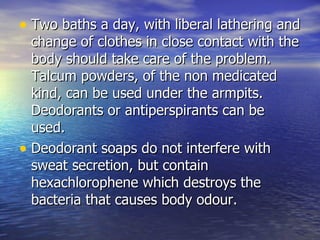 Two baths a day, with liberal lathering and change of clothes in close contact with the body should take care of the problem. Talcum powders, of the non medicated kind, can be used under the armpits. Deodorants or antiperspirants can be used.  Deodorant soaps do not interfere with sweat secretion, but contain hexachlorophene which destroys the bacteria that causes body odour.  