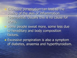 Excessive perspiration can lead to the scaling of the skin or inflammation ( Dermatitis ). Usually this is no cause for worry.  Some people sweat more, some less due to hereditary and body composition factors.  Excessive perspiration is also a symptom of diabetes, anaemia and hyperthyroidism.  