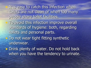 It is easy to catch this infection when toilets are not clean or when too many people share toilet facilities.  To avoid this infection improve overall standards of hygiene: both, regarding toilets and personal parts.  Do not wear tight fitting synthetic underwear.  Drink plenty of water. Do not hold back when you have the tendency to urinate.  