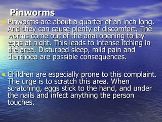 Pinworms   Pinworms are about a quarter of an inch long. And they can cause plenty of discomfort. The worms come out of the anal opening to lay eggs at night. This leads to intense itching in the area. Disturbed sleep, mild pain and diarrhoea are possible consequences.  Children are especially prone to this complaint. The urge is to scratch this area. When scratching, eggs stick to the hand, and under the nails and infect anything the person touches.  