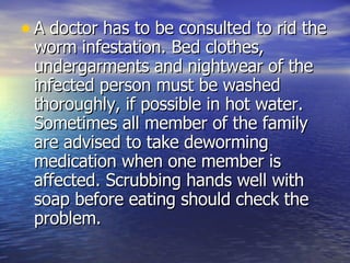 A doctor has to be consulted to rid the worm infestation. Bed clothes, undergarments and nightwear of the infected person must be washed thoroughly, if possible in hot water. Sometimes all member of the family are advised to take deworming medication when one member is affected. Scrubbing hands well with soap before eating should check the problem.  