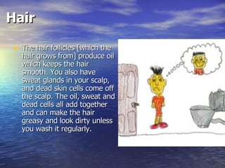Hair The hair follicles [which the hair grows from] produce oil which keeps the hair smooth. You also have sweat glands in your scalp, and dead skin cells come off the scalp. The oil, sweat and dead cells all add together and can make the hair greasy and look dirty unless you wash it regularly.  