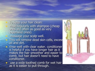 To keep your hair clean:  wash regularly with shampoo (cheap ones are often as good as very expensive ones). massage your scalp well.  This will remove dead skin cells, excess oil and dirt.  rinse well with clear water. conditioner is helpful if you have longer hair as it makes the hair smoother and easier to comb, but hair doesn't need to have conditioner. use a wide toothed comb for wet hair as it is easier to pull through.  