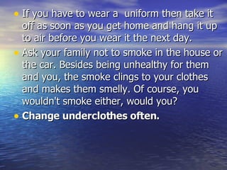 If you have to wear a  uniform then take it off as soon as you get home and hang it up to air before you wear it the next day. Ask your family not to smoke in the house or the car. Besides being unhealthy for them and you, the smoke clings to your clothes and makes them smelly. Of course, you wouldn't smoke either, would you? Change underclothes often. 