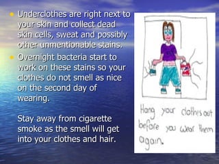 Underclothes are right next to your skin and collect dead skin cells, sweat and possibly other unmentionable stains.  Overnight bacteria start to work on these stains so your clothes do not smell as nice on the second day of wearing.  Stay away from cigarette smoke as the smell will get into your clothes and hair.  