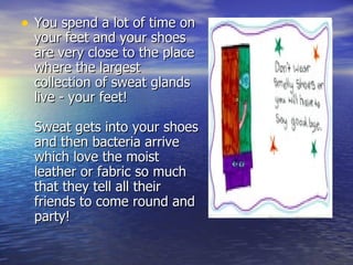 You spend a lot of time on your feet and your shoes are very close to the place where the largest collection of sweat glands live - your feet!  Sweat gets into your shoes and then bacteria arrive which love the moist leather or fabric so much that they tell all their friends to come round and party!  