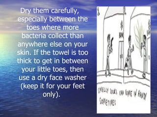 Dry them carefully, especially between the toes where more bacteria collect than anywhere else on your skin. If the towel is too thick to get in between your little toes, then use a dry face washer (keep it for your feet only).  