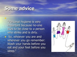 Some advice "Personal hygiene is very important because no-one likes to be close to a person who stinks and is dirty.  So, whoever you are and wherever you go remember: Wash your hands before you eat and your feet before you sleep."  