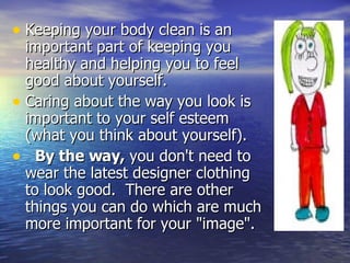 Keeping your body clean is an important part of keeping you healthy and helping you to feel good about yourself. Caring about the way you look is important to your self esteem (what you think about yourself).      By the way,  you don't need to wear the latest designer clothing to look good.  There are other things you can do which are much more important for your "image". 