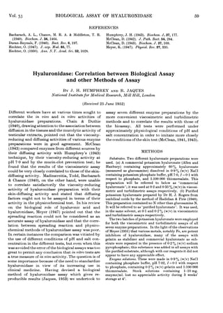 Vol. 53                     BIOLOGICAL ASSAY OF HYALURONIDASE                                                    59

                                                 REFERENCES
Bacharach, A. L., Chance, M. R. A. & Middleton, T. R.      Humphrey, J. H. (1943). Biochem. J. 37, 177.
  (1940). Biochem. J. 34, 1464.                            McClean, D. (1942). J. Path. Bact. 54, 284.
Duran-Reynals, F. (1946). Bact. Rev. 6, 197.               McClean, D. (1943). Biochem. J. 37, 169.
Hechter, 0. (1947). J. exp. Med. 85, 77.                   Meyer, K. (1947). Physiol. Rev. 27, 335.
Hechter, 0. (1950). Ann. N.Y. Acad. Sci. 52, 1028.




               Hyaluronidase: Correlation between Biological Assay
                           and other Methods of Assay
                                BY J. H. HUMPHREY AND R. JAQUES
                          National Institute for Medical Research, Mill Hill, London
                                             (Received 25 June 1952)
Different workers have at various times sought to assay seven different enzyme preparations by the
correlate the in vivo and in vitro activities of more convenient viscosimetric and turbidimetric
hyaluronidase preparations. Chain & Duthie methods and to correlate the results with those of
 (1940), drawing attention to the association between the bioassay. All tests were performed under
diffusion in the tissues and the mucolytic activity of approximately physiological conditions of pH and
testicular extracts, pointed out that the viscosity- salt concentration in order to imitate more closely
reducing and diffusing activities of various enzyme the conditions of the skin test (McClean, 1941, 1943).
preparations were in good agreement. McClean
(1943) compared enzymes from different sources by
their diffusing activity with Humphrey's (1943)                                METHODS
technique, by their viscosity-reducing activity at        Substrates. Two different hyaluronate preparations were
pH 7*0 and by the mucin-clot prevention test; he used. (a) A commercial potassium hyaluronate (Allen and
found that the results of the viscosimetric assay Hanbury) containing approximately 60 % hyaluronate
could be very closely correlated to those of the skin- (measured as glucosamine) dissolved in 0-9% (w/v) NaCl
diffusing activity. Madinaveitia, Todd, Bacharach containing potassium phosphate buffer, pH 7 0, I =0-1 with
& Chance (1940), on the other hand, were unable respect to phosphate, and 1:100 000 thiomersalate. This
                                                       preparation
                                                                       it
                                                                           be referred to
to correlate satisfactorily the viscosity-reducing hyaluronate';willwas used at 0-2 andbelow as 'commercial
                                                                                            0 35 % (w/v) in viscosi-
activity of hyaluronidase preparation with their metric and turbidimetric assays respectively. (b) Purified
skin-diffusing activity and stated that diffusing potassium hyaluronate prepared by Dr H. J. Rogers from
factors ought not to be assayed in terms of their umbilical cords by the method of Hadidian & Pirie (1948).
activity in the physicochemical test. In his review This preparation contained no N other than glucosamine N.
on the biological role of hyaluronic acid and It will be referred to as 'purified hyaluronate'. It was used,
hyaluronidase, Meyer (1947) pointed out that the in the same solvent, at 0 1 and 0-2 % (w/v) in viscosimetric
spreading reaction could not be considered as an and turbidimetric assays respectively.
accurate assay of hyaluronidase and that the corre- forThe two batches of potassium hyaluronate were employed
                                                           both the viscosimetric and turbidimetric assays of all
lation between spreading reaction and physico- seven enzyme preparations. In the light of the observations
chemical methods of hyaluronidase assay was poor. of Meyer (1951) that various metals, notably Fe, are potent
In certain instances the comparison was vitiated by inhibitors of hyaluronidase, many of the assays with
the use of different conditions of pH and salt con- gelatin as stabilizer and commercial hyaluronate as sub-
centration in the different tests, but. even when this strate were repeated in the presence of 0-2 % (w/v) sodium
was avoided the error of the biological assays was too pyrophosphate; this substance was added in all assays with
great to permit any conclusion that in vitro tests are the purified substrate, although with our reagents it did not
a true measure of in vivo activity. The question is of appear to have any appreciable effect. in 00
                                                                                                  09 (w/v) NaCl
some importance because of the need to standardize containing solutions. These were made I =01 with respect
                                                         Enzyme
                                                                    phosphate buffer, pH 7-02,
hyaluronidase in view of its increasing use in to phosphate, containing 0-2% (w/v) gelatin and 1:100 000
clinical medicine. Having devised a biological thiomersalate. Stock solutions containing 1-10 mg.
method of hyaluronidase assay which gives re- enzyme/ml. lost no appreciable activity during 3 weeks'
producible results (Jaques, 1953) we undertook to storage at 40.
 
