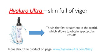 HyaluroUltra –skin fullof vigor 
Thisisthe firsttreatmentin the world, whichallowsto obtainspectacularresults 
Moreaboutthe producton page: www.hyaluro-ultra.com/trial/  
