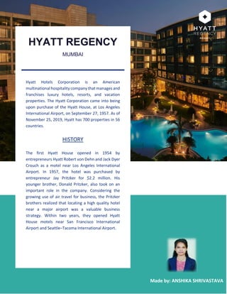 1
Made by: ANSHIKA SHRIVASTAVA
HYATT REGENCY
MUMBAI
Hyatt Hotels Corporation is an American
multinational hospitality company that manages and
franchises luxury hotels, resorts, and vacation
properties. The Hyatt Corporation came into being
upon purchase of the Hyatt House, at Los Angeles
International Airport, on September 27, 1957. As of
November 25, 2019, Hyatt has 700 properties in 56
countries.
HISTORY
The first Hyatt House opened in 1954 by
entrepreneurs Hyatt Robert von Dehn and Jack Dyer
Crouch as a motel near Los Angeles International
Airport. In 1957, the hotel was purchased by
entrepreneur Jay Pritzker for $2.2 million. His
younger brother, Donald Pritzker, also took on an
important role in the company. Considering the
growing use of air travel for business, the Pritzker
brothers realized that locating a high quality hotel
near a major airport was a valuable business
strategy. Within two years, they opened Hyatt
House motels near San Francisco International
Airport and Seattle–Tacoma International Airport.
 