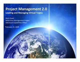 Project Management 2.0
Leading and Managing Virtual Teams

Mark Hyatt 
NASA Dust Management Project
Advanced Capabilities Office

February 24, 2009




                                     1
 