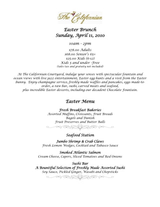 Easter Brunch
                           Sunday, April 11, 2010
                                     10am - 2pm
                                    $78.00 Adults
                                 $68.00 Senior’s 65+
                                  $25.00 Kids (6-12)
                               Kids 5 and under -Free
                            (Sales tax and gratuity not included)


  At The Californian Courtyard, indulge your senses with spectacular fountain and
ocean views with live jazz entertainment, Easter egg hunts and a visit from the Easter
 bunny. Enjoy champagne service, freshly made waffles and pancakes, eggs made-to-
                  order, a raw bar, sushi, carved meats and seafood,
     plus incredible Easter desserts, including our decadent Chocolate Fountain.



                                   Easter Menu
                             Fresh Breakfast Bakeries
                     Assorted Muffins, Croissants, Fruit Breads
                                Bagels and Danish
                         Fruit Preserves and Butter Balls



                                   Seafood Station
                           Jumbo Shrimp & Crab Claws
                  Fresh Lemon Wedges, Cocktail and Tabasco Sauce

                              Smoked Atlantic Salmon
               Cream Cheese, Capers, Sliced Tomatoes and Red Onions

                                    Sushi Bar
              A Bountiful Selection of Freshly Made Assorted Sushi
                  Soy Sauce, Pickled Ginger, Wasabi and Chopsticks
 
