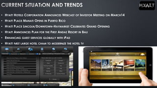• HYATT HOTELS CORPORATION ANNOUNCES WEBCAST OF INVESTOR MEETING ON MARCH14
• HYATT PLACE MANATI OPENS IN PUERTO RICO
• HYATT PLACE LINCOLN/DOWNTOWN-HAYMARKET CELEBRATES GRAND OPENING
• HYATT ANNOUNCES PLAN FOR THE FIRST ANDAZ RESORT IN BALI
• ENHANCıNG GUEST SERVICES GLOBALLY WITH IPAD
• HYATT FıRST LARGE HOTEL CHAıN TO MODERNıZE THE HOTEL TV
 